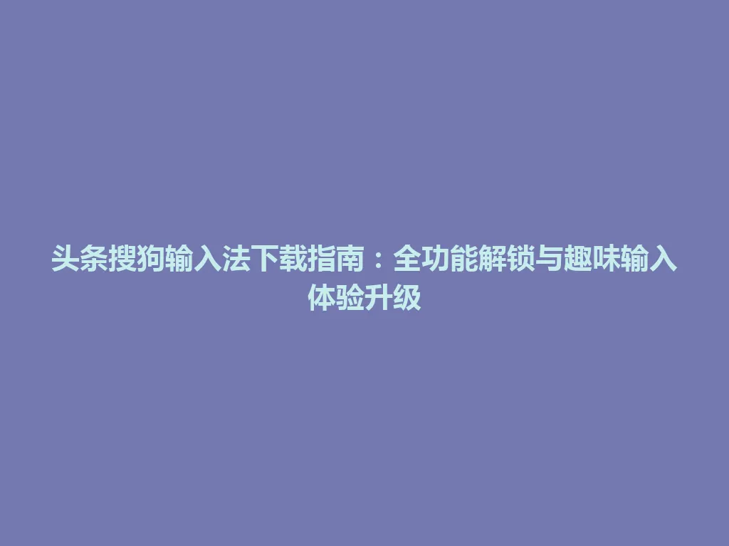 头条搜狗输入法下载指南：全功能解锁与趣味输入体验升级 一